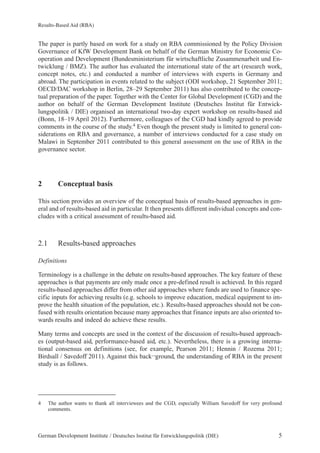 Results-Based Aid (RBA) 
The paper is partly based on work for a study on RBA commissioned by the Policy Division 
Governance of KfW Development Bank on behalf of the German Ministry for Economic Co-operation 
and Development (Bundesministerium für wirtschaftliche Zusammenarbeit und En-twicklung 
/ BMZ). The author has evaluated the international state of the art (research work, 
concept notes, etc.) and conducted a number of interviews with experts in Germany and 
abroad. The participation in events related to the subject (ODI workshop, 21 September 2011; 
OECD/DAC workshop in Berlin, 28–29 September 2011) has also contributed to the concep-tual 
preparation of the paper. Together with the Center for Global Development (CGD) and the 
author on behalf of the German Development Institute (Deutsches Institut für Entwick-lungspolitik 
/ DIE) organised an international two-day expert workshop on results-based aid 
(Bonn, 18–19 April 2012). Furthermore, colleagues of the CGD had kindly agreed to provide 
comments in the course of the study.4 Even though the present study is limited to general con-siderations 
on RBA and governance, a number of interviews conducted for a case study on 
Malawi in September 2011 contributed to this general assessment on the use of RBA in the 
governance sector. 
2 Conceptual basis 
This section provides an overview of the conceptual basis of results-based approaches in gen-eral 
and of results-based aid in particular. It then presents different individual concepts and con-cludes 
with a critical assessment of results-based aid. 
2.1 Results-based approaches 
Definitions 
Terminology is a challenge in the debate on results-based approaches. The key feature of these 
approaches is that payments are only made once a pre-defined result is achieved. In this regard 
results-based approaches differ from other aid approaches where funds are used to finance spe-cific 
inputs for achieving results (e.g. schools to improve education, medical equipment to im-prove 
the health situation of the population, etc.). Results-based approaches should not be con-fused 
with results orientation because many approaches that finance inputs are also oriented to-wards 
results and indeed do achieve these results. 
Many terms and concepts are used in the context of the discussion of results-based approach-es 
(output-based aid, performance-based aid, etc.). Nevertheless, there is a growing interna-tional 
consensus on definitions (see, for example, Pearson 2011; Hennin / Rozema 2011; 
Birdsall / Savedoff 2011). Against this back¬ground, the understanding of RBA in the present 
study is as follows. 
4 The author wants to thank all interviewees and the CGD, especially William Savedoff for very profound 
comments. 
German Development Institute / Deutsches Institut für Entwicklungspolitik (DIE) 5 
 