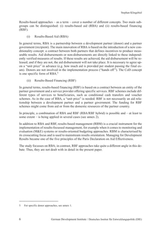 Stephan Klingebiel 
Results-based approaches – as a term – cover a number of different concepts. Two main sub-groups 
can be distinguished: (i) results-based aid (RBA) and (ii) results-based financing 
(RBF). 
(i) Results-Based Aid (RBA) 
In general terms, RBA is a partnership between a development partner (donor) and a partner 
government (recipient). The main innovation of RBA is based on the introduction of a new con-ditionality 
concept: a contract between both partners that defines incentives to produce meas-urable 
results. Aid disbursements or non-disbursements are directly linked to these independ-ently 
verified measures of results. If these results are achieved, the aid disbursement will be re-leased; 
and if they are not, the aid disbursement will not take place. It is necessary to agree up-on 
a “unit price” in advance (e.g. how much aid is provided per student passing the final ex-am). 
Donors are not involved in the implementation process (“hands off ”). The CoD concept 
is one specific form of RBA.5 
(ii) Results-Based Financing (RBF) 
In general terms, results-based financing (RBF) is based on a contract between an entity of the 
partner government and a service provider offering specific services. RBF schemes include dif-ferent 
types of services to beneficiaries, such as conditional cash transfers and voucher 
schemes. As in the case of RBA, a “unit price” is needed. RBF is not necessarily an aid rela-tionship 
between a development partner and a partner government. The funding for RBF 
schemes might come from aid or from the domestic resources of the partner country. 
In principle, a combination of RBA and RBF (RBA/RBF hybrid) is possible and – at least to 
some extent – is being applied in several cases (see annex 2). 
In addition to RBA and RBF, results-based management (RBM) is a crucial instrument for the 
implementation of results-focussed management, for example when it comes to monitoring and 
evaluation (M&E) systems or results-oriented budgeting approaches. RBM is characterised by 
its crosscutting focus and is used to mainstream results orientation. Managing for Development 
Results became one of the five principles of the Paris Declaration on Aid Effectiveness. 
The study focusses on RBA; in contrast, RBF approaches take quite a different angle in this de-bate. 
Thus, they are not dealt with in detail in the present paper. 
5 For specific donor approaches, see annex 1. 
6 German Development Institute / Deutsches Institut für Entwicklungspolitik (DIE) 
 
