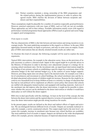 Stephan Klingebiel 
(iii) Partner countries maintain a strong ownership of the RBA programmes and 
the related policies during the implementation process in order to achieve the 
agreed results. RBA clarifies the division of labour between recipients and 
donors and their responsibilities. 
These assumptions might be plausible for a number of countries (especially good performers). 
However, practical experiences with new types of RBA, such as CoD, are not yet available. 
Those approaches are still in their infancy. Available information mainly exists with regard to 
performance-oriented programme-based approaches (PBAs) (such as general and sector budg-et 
support, pool arrangements). 
From inputs to results 
The key characteristic of RBA is the link between aid intervention and strong incentives to en-courage 
results. The main underlying assumption in this regard is as follows: in the past, ODA 
approaches focussed mainly on inputs or processes, and only in some cases on outputs. Exam-ples 
of ODA interventions that are directly oriented towards results are rather rare. 
To illustrate this kind of concept, the following example will be used to explain the main 
arguments. 
Typical ODA interventions, for example in the education sector, focus on the provision of in-puts 
necessary to achieve a desired result. Inputs in this regard might be to provide advice to 
the Ministry of Education in order to develop a new educational concept or a strategy for in-creasing 
school enrolment rates. On the investment side, an input-based intervention might be 
the funding of new primary schools or establishing a specific target for a minimum share of the 
education budget in the total national budget (e.g. in the context of sector budget support). 
However, providing inputs does not always lead to the desired results, for example even with a 
lot of consultancies and investment in school buildings, the school enrolment rates and the in-dividual 
educational achievements of children might not increase. Reasons for this might be in-centives 
on a household level to keep children at home or a ministry in charge of education that 
has had no real political will to implement an effective sector policy that ensures that schools 
are staffed with adequately trained teachers and equipped with teaching materials. And even if 
the enrolment rate did improve after the donor intervention, it might not be possible to deter-mine 
whether this success can be attributed to the donor intervention or whether it would have 
taken place as well without the donor support. 
RBA tries to deal specifically with this challenge. At least on the level of the concept, the link 
between the donor intervention and the aspired objective in terms of measurable results is close, 
since the donor intervention might provide strong incentives for results. 
In the present paper, results are defined as the direct and indirect effects of inputs and activi-ties. 
We can distinguish between different levels of results. Outputs are normally technical re-sults 
(for example, a newly constructed school). This output might lead to the next level: out-comes 
(for example, increase in enrolment rates because new school facilities are available). 
The most ambitious level of results is impact. Impacts are defined as the wider developmental 
effects (for example, poverty reduction because of improved educational outcomes). 
8 German Development Institute / Deutsches Institut für Entwicklungspolitik (DIE) 
 