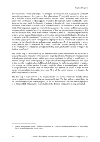 Stephan Klingebiel 
process presents several challenges. For example, social sectors such as education and health 
quite often receive more donor support than other sectors. If reasonable support in a given sec-tor 
is available, it might be difficult to identify a relevant “result” on the one hand, and a situ-ation 
where substitution of RBA supports by another development partner would not be a chal-lenge, 
on the other hand. For instance, if a donor is, in principle, ready to substitute non-dis-bursement 
from another donor in case of non-performance, the incentives of RBA will be di-luted. 
Other important aspects are related to the duration of the contract and the sustainability 
prospects of the supported area (e.g. the question of how the partner country is going to deal 
with the situation if and when donor support comes to an end). (ii) The contract partners have 
to agree upon a measurable result and an appropriate indicator or set of indicators. Baseline da-ta 
has to be available or collected. The data collection and data analysing process for the future 
have to be agreed upon. (iii) A “price per unit of progress” has to be identified. In addition, the 
contract partners have to discuss and agree upon a performance level for results that is appro-priate 
(At what level do we reward, for example, “additional” students passing the final exam? 
Is the level achieved last year an appropriate starting point, or should we use an average of the 
last few years? etc.).7 
The second step is characterised by the implementation of the activities that are necessary to 
achieve the results. The nature of the activities might be different. One major bottleneck might 
be inadequate funding for a task, and the government might now be willing to provide more re-sources. 
Perhaps insufficient capacity is a major obstacle and the government would now agree 
to take specific remedial action (additional staff, training for staff, implementation of a reten-tion 
strategy, etc.). Other possible drawbacks might be related to an overall power game with-in 
the government. However, since aid disbursement now depends on results, it might have an 
impact on internal decision-making processes. All in all, the partner country is in charge of the 
whole implementation process. 
The third step is an assessment of the progress made. This should normally be done by a third 
party in order to ensure high-quality and incontestable data. The data will serve as the basis for 
the calculation (price per unit of progress) of the aid disbursement, since incremental progress 
is to be rewarded. The progress assessment is to be done on a regular basis (e.g. annually). 
7 At least in some cases, setting a balanced target might be a challenge in order to avoid a level of performance 
that is too ambitious or too easy to reach. 
10 German Development Institute / Deutsches Institut für Entwicklungspolitik (DIE) 
 