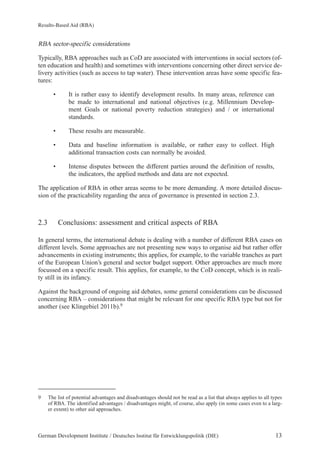 Results-Based Aid (RBA) 
RBA sector-specific considerations 
Typically, RBA approaches such as CoD are associated with interventions in social sectors (of-ten 
education and health) and sometimes with interventions concerning other direct service de-livery 
activities (such as access to tap water). These intervention areas have some specific fea-tures: 
• It is rather easy to identify development results. In many areas, reference can 
be made to international and national objectives (e.g. Millennium Develop-ment 
Goals or national poverty reduction strategies) and / or international 
standards. 
• These results are measurable. 
• Data and baseline information is available, or rather easy to collect. High 
additional transaction costs can normally be avoided. 
• Intense disputes between the different parties around the definition of results, 
the indicators, the applied methods and data are not expected. 
The application of RBA in other areas seems to be more demanding. A more detailed discus-sion 
of the practicability regarding the area of governance is presented in section 2.3. 
2.3 Conclusions: assessment and critical aspects of RBA 
In general terms, the international debate is dealing with a number of different RBA cases on 
different levels. Some approaches are not presenting new ways to organise aid but rather offer 
advancements in existing instruments; this applies, for example, to the variable tranches as part 
of the European Union’s general and sector budget support. Other approaches are much more 
focussed on a specific result. This applies, for example, to the CoD concept, which is in reali-ty 
still in its infancy. 
Against the background of ongoing aid debates, some general considerations can be discussed 
concerning RBA – considerations that might be relevant for one specific RBA type but not for 
another (see Klingebiel 2011b).9 
9 The list of potential advantages and disadvantages should not be read as a list that always applies to all types 
of RBA. The identified advantages / disadvantages might, of course, also apply (in some cases even to a larg-er 
extent) to other aid approaches. 
German Development Institute / Deutsches Institut für Entwicklungspolitik (DIE) 13 
 