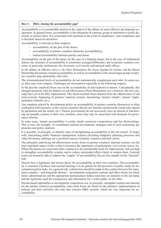 Box 1: RBA: closing the accountability gap? 
Stephan Klingebiel 
Accountability is of considerable interest in the context of the debate on more effective development co-operation. 
In general terms, accountability is the obligation of a person, group or institution to justify de-cisions 
or actions taken. It is associated with sanctions in the event of compliance / non-compliance and 
is therefore based on incentives. 
Accountability is relevant in three respects: 
- accountability on the part of the donor; 
- accountability in partner countries (domestic accountability); 
- mutual accountability between partner and donor. 
Accountability on the part of the donor (in the case of a bilateral donor; but in the case of multilateral 
donors, the structure of accountability is sometimes arranged differently) and in partner countries con-cerns, 
in particular, parliaments, the electorate, civil society and national audit offices. 
In the debate on effective aid (i.e. the Paris Declaration, the Accra Agenda for Action, and the Busan 
Partnership document), mutual accountability as well as accountability to the actual target groups in part-ner 
countries play particularly vital roles. 
The aforementioned levels of accountability do not automatically complement each other. In some cas-es, 
they may even compete. Challenges are encountered especially in the following respects. 
In the past the (implicit) focus was on the accountability of aid recipients to donors. Conceptually, this 
changed primarily with the debates on aid effectiveness (Paris Declaration, etc.); however, the new con-cepts 
have yet to be fully implemented. This donor-oriented focus detracts from the effectiveness of aid 
(risk-aversion, bypassing of partners’ national systems, functioning “project islands”, donors’ imple-mentation 
interests, etc.). 
Any emphasis placed by development policy on accountability in partner countries themselves is often 
confronted with structures in the various countries that do not function satisfactorily (weak roles played 
by parliament and the media, etc.). Partner governments do not necessarily have an interest in function-ing 
accountable systems in their own countries, since they may be associated with demands for gover-nance 
reforms. 
In some cases, mutual accountability is costly, entails numerous compromises and has shortcomings. 
This is true, for example, of coordinated national development strategies and of joint monitoring ap-proaches 
and policy analyses. 
It is possible, in principle, to identify ways of strengthening accountability in the aid context. To begin 
with, functioning public financial management systems (including budgetary planning processes and 
value-for-money auditing) are a justified concern of partner countries and their actors. 
The principles underlying aid effectiveness wisely focus on partner countries’ national systems; not the 
least important aspect of this is that it increases the importance of parliaments, civil society actors, etc. 
Where the donors are concerned, there continues to be considerable room for improvement. Aid can help 
to strengthen accountability systems and to reduce unintended effects likely to weaken them. External 
actors are primarily able to support the “supply” of accountability, but are less capable on the “demand” 
side. 
Donors have a legitimate and serious desire for accountability in their own countries. That accountabil-ity 
is essential if political and societal backing is to be gained for the provision of public funds for de-velopment- 
policy tasks. As a general rule, a distinction should be made in this context between the some-times 
complex – and frequently abstract – development cooperation systems and effect chains (in which 
donor administrations and the appropriate parliamentary bodies must have an interest) on the one hand, 
and the legitimate need for transparency and information for a wider public on the other. 
Results-based approaches to development cooperation can, in principle, strengthen mutual and national 
(in the partner country) accountability, since both forms are based on the partners’ implementation of 
policies and their activities; this may also concern M&E systems, which are very important for ac-countability. 
14 German Development Institute / Deutsches Institut für Entwicklungspolitik (DIE) 
 