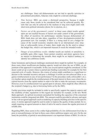 Results-Based Aid (RBA) 
ary challenges. Since aid disbursements are not tied to specific activities or 
procurement procedures, fiduciary risks might be a relevant challenge. 
• Time horizon: RBA can create a shortened perspective, because it might 
cause only those results to be considered that can be achieved quickly. Re-sults 
that can only be achieved in the medium or long term might clash with 
short-term political rationales (desire for re-election, etc.). 
• Factors out of the government’s control: in those cases where results agreed 
upon are not reached because of factors not under control of the government, 
the effect of incentives for performance vanishes because disbursement of 
RBA funds does not take place, regardless of how development-oriented the 
government acts. For example, if there is a strong need to cut a budget be-cause 
of the overall economic situation (due to an international crisis situa-tion 
or unfavourable terms of trade), there might also be the need to reduce 
the budget line, which is an important measure to reach the intended results. 
• Danger of non-ambitious results: whether results are realistic or unrealistic is 
probably quite often vague. Since partner countries and donor agencies have 
an interest in disbursing the rewards, there might be an implicit tendency to 
identify less ambitious results. 
Some limitations and technical challenges mentioned above might be tackled. For example, in 
those cases where insufficient pre-funding capacity would not allow the use of RBA, an ad-justment 
of the approach is reasonable. In this case several options might be considered. (i) The 
donor could set up a system where (a partial) pre-funding is provided, for example for the first 
expected cycle of results. However, this course of action might contribute to a significant re-duction 
in the intended incentive and pose a challenge if results are not achieved (How to or-ganise 
reimbursement in case of non-performance? Is this procedure really enforceable?, etc.). 
(ii) Another option might be the reimbursement of the paid interest in those cases where the re-cipient 
borrows from the capital market in order to be able to make the necessary investments. 
However, even if a reimbursement was agreed upon in advance, there might be other effects on 
the recipient’s budget (e.g. due to borrowing limits set by the IMF). 
Further provisions might be included in order to specifically support the capacity aspects and 
the reliability of data; regulations in this regard are included, for example, in the new World 
Bank approach. An upfront investment earmarked for building the capacities of the concerned 
institutions could be integrated into RBA. This amount could be provided in advance and spent 
in line with an agreed approach (such as tendering of capacity-building activities in the specific 
area). A similar approach might be used in order to improve the quality of data needed; for ex-ample 
requiring an agreed amount or share of aid to be used to ensure the regular provision of 
reliable data. 
Regarding RBA, there seems to be a rather high probability of a low disbursement level due to 
poor or non-performance (at least in those cases where ambitious targets were set). On the one 
hand, the possibility of partial or non-disbursement is an important feature of RBA. It is the in- 
German Development Institute / Deutsches Institut für Entwicklungspolitik (DIE) 17 
 