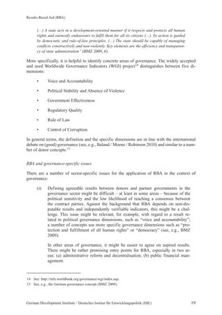 Results-Based Aid (RBA) 
(…) A state acts in a development-oriented manner if it respects and protects all human 
rights and earnestly endeavours to fulfil them for all its citizens (…). Its action is guided 
by democratic and rule-of-law principles. (…) The state should be capable of managing 
conflicts constructively and non-violently. Key elements are the efficiency and transparen-cy 
of state administration” (BMZ 2009, 6). 
More specifically, it is helpful to identify concrete areas of governance. The widely accepted 
and used Worldwide Governance Indicators (WGI) project14 distinguishes between five di-mensions: 
• Voice and Accountability 
• Political Stability and Absence of Violence 
• Government Effectiveness 
• Regulatory Quality 
• Rule of Law 
• Control of Corruption 
In general terms, the definition and the specific dimensions are in line with the international 
debate on (good) governance (see, e.g., Baland / Moene / Robinson 2010) and similar to a num-ber 
of donor concepts.15 
RBA and governance-specific issues 
There are a number of sector-specific issues for the application of RBA in the context of 
governance: 
(i) Defining agreeable results between donors and partner governments in the 
governance sector might be difficult – at least in some areas – because of the 
political sensitivity and the low likelihood of reaching a consensus between 
the contract parties. Against the background that RBA depends on non-dis-putable 
results and independently verifiable indicators, this might be a chal-lenge. 
This issue might be relevant, for example, with regard to a result re-lated 
to political governance dimensions, such as “voice and accountability”; 
a number of concepts use more specific governance dimensions such as “pro-tection 
and fulfillment of all human rights” or “democracy” (see, e.g., BMZ 
2009). 
In other areas of governance, it might be easier to agree on aspired results. 
There might be rather promising entry points for RBA, especially in two ar-eas: 
(a) administrative reform and decentralisation; (b) public financial man-agement. 
14 See: http://info.worldbank.org/governance/wgi/index.asp. 
15 See, e.g., the German governance concept (BMZ 2009). 
German Development Institute / Deutsches Institut für Entwicklungspolitik (DIE) 19 
 