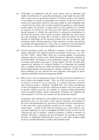 Stephan Klingebiel 
(ii) Particularly in comparison with the social sectors such as education and 
health, the definition of a plausible development result might be more diffi-cult 
in some areas of governance because of technical reasons. For example, 
we can define an increase in generating own revenues on the local level as a 
result of an intervention. However, this result might be more disputable than 
a result from the social sector (school enrolment) regarding its final develop-mental 
impact. For instance, it might still be a basic question as to whether 
an increase of resources on the local level will really be used for develop-mental 
purposes or whether the central level is reducing its contributions to 
the local level because of new means of income. Especially the social sectors 
have the advantage of being able to provide a chain of evidence for direct 
benefits of individuals on the outcome (results) level. On the opposite side, 
governance deals with the question of how decisions are taken and policies 
are framed and implemented in a state. This is essential for any development 
efforts, but to a certain extent less tangible in terms of “final beneficiaries”. 
(iii) Several governance results are difficult to measure, at least in some areas 
(again, especially with regard to political governance issues) (see, e.g., Gar-cia 
2011; Arndt / Oman 2006). There are a growing number of governance 
indicators that are similar to the World Governance Indicators compiled by 
the World Bank. Nevertheless, several difficulties remain: (a) there are hard-to- 
measure governance areas such as “human rights”; (b) they are quite often 
disputed (e.g. indicators on “political freedom”); (c) frequently, the available 
data is outdated and does not reflect the present situation (or account for the 
present administration and government in charge of policies). At least in part, 
these challenges are less relevant for some indicators with regard to decen-tralisation 
and public financial management (PFM). 
(iv) RBA is not a tool to compensate precisely for the costs that are needed in or-der 
to achieve the intended results. “Thus, the COD Aid payment is not real-ly 
aimed at covering the cost of schooling. It is aimed at relaxing constraints 
that hold back progress.” (Birdsall / Savedoff 2011, 53) A basic consideration 
of the CoD approach is to provide a sufficient incentive, but at the same time 
to provide enough resources, for example, to expand existing programmes 
(such as teacher training, school construction). Therefore, the “payment per 
unit of progress” is not an exact measure for the investments needed. 
In principle, this assumption is also useful for the governance sector. In some 
governance areas, we can expect a clear need for resources, for example, in 
the area of decentralisation (e.g. provision of funding for local infrastructure). 
At the same time, some governance results are not strongly – or only to a 
small degree – related to the need for resources (e.g., more effective pro-curement 
regulations in order to strengthen the PFM system). In this case the 
“payment per unit of progress” would be primarily a reward or incentive to 
perform. Therefore, a payment per unit of progress can provide an essential 
incentive to implement related policies, even in a case where funding might 
be not an essential bottleneck to achieve the intended results. 
20 German Development Institute / Deutsches Institut für Entwicklungspolitik (DIE) 
 