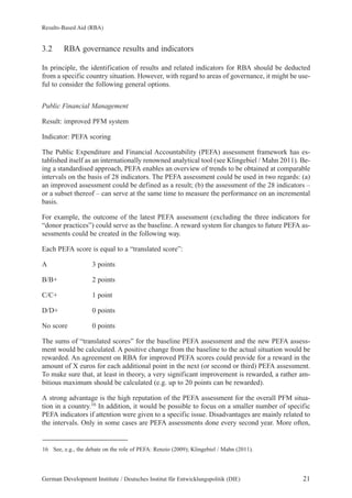 Results-Based Aid (RBA) 
3.2 RBA governance results and indicators 
In principle, the identification of results and related indicators for RBA should be deducted 
from a specific country situation. However, with regard to areas of governance, it might be use-ful 
to consider the following general options. 
Public Financial Management 
Result: improved PFM system 
Indicator: PEFA scoring 
The Public Expenditure and Financial Accountability (PEFA) assessment framework has es-tablished 
itself as an internationally renowned analytical tool (see Klingebiel / Mahn 2011). Be-ing 
a standardised approach, PEFA enables an overview of trends to be obtained at comparable 
intervals on the basis of 28 indicators. The PEFA assessment could be used in two regards: (a) 
an improved assessment could be defined as a result; (b) the assessment of the 28 indicators – 
or a subset thereof – can serve at the same time to measure the performance on an incremental 
basis. 
For example, the outcome of the latest PEFA assessment (excluding the three indicators for 
“donor practices”) could serve as the baseline. A reward system for changes to future PEFA as-sessments 
could be created in the following way. 
Each PEFA score is equal to a “translated score”: 
A 3 points 
B/B+ 2 points 
C/C+ 1 point 
D/D+ 0 points 
No score 0 points 
The sums of “translated scores” for the baseline PEFA assessment and the new PEFA assess-ment 
would be calculated. A positive change from the baseline to the actual situation would be 
rewarded. An agreement on RBA for improved PEFA scores could provide for a reward in the 
amount of X euros for each additional point in the next (or second or third) PEFA assessment. 
To make sure that, at least in theory, a very significant improvement is rewarded, a rather am-bitious 
maximum should be calculated (e.g. up to 20 points can be rewarded). 
A strong advantage is the high reputation of the PEFA assessment for the overall PFM situa-tion 
in a country.16 In addition, it would be possible to focus on a smaller number of specific 
PEFA indicators if attention were given to a specific issue. Disadvantages are mainly related to 
the intervals. Only in some cases are PEFA assessments done every second year. More often, 
16 See, e.g., the debate on the role of PEFA: Renzio (2009); Klingebiel / Mahn (2011). 
German Development Institute / Deutsches Institut für Entwicklungspolitik (DIE) 21 
 