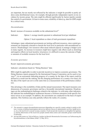 Results-Based Aid (RBA) 
are important, but are mostly not reflected by the indicator; it might be possible to partly ad-dress 
some distributional issues, for example, through periodic independent reports on tax in-cidence 
by income group. The ratio might be affected significantly by factors (partly) outside 
the control of a government. At least in some cases, reliability of data (e.g. data for GDP) might 
be a critical issue. 
Decentralisation 
Result: increase of resources available on the subnational level17 
Indicator: Option 1: average transfer payment to subnational level per inhabitant 
Option 2: local expenditure as share of total government expenditure 
Advantages: many subnational governments are lacking sufficient resources, since central gov-ernments 
are frequently reluctant to furnish the local level in particular with unconditional re-sources. 
Disadvantages: low resources often mean reduced capacity to manage a budget cycle 
in many regards. An increase in resources might have negative side effects (such as distorting 
and negative effects on local incentive structures); it is difficult to assess the outcome of high-er 
amounts of available resources for the local level. 
Economic governance 
Result: improved economic governance 
Indicator: calculations based on “Doing Business” data 
RBA might be applicable in order to provide incentives to improve economic governance. The 
Doing Business reports prepared by the International Finance Corporation can be used in two 
ways18: (a) an assessment indicating progress of a country by the data of the report could be 
defined as a result (not the ranking, but the changing performance of a country over time); (b) 
the data of the report can serve at the same time as a measurement of the performance (indica-tor). 
One advantage is the availability of data and the annual reassessment. The report measures core 
dimensions of economic governance and has a favourable international reputation. Disadvan-tages 
are the methodological challenges related to the indicator. As with many other indicators, 
the indicator has methodological weaknesses because a fictitious enterprise (with specific fea-tures) 
serves as an example. In addition, the assessments are conducted on the basis of expert 
opinions. This fictitious case only partially reflects the reality of a country. 
17 The rationale to support decentralisation processes (depending on a specific country setting) is mainly as fol-lows: 
in terms of political participation and service delivery (access to administrative services, health servic-es, 
etc.), the local level is crucial in many countries. If aid can provide incentives to strengthen the legitima-cy 
and the effectiveness of the local level, people outside urban centres and vulnerable groups would benefit 
in particular. 
18 See the KfW memo on “Aid on Delivery, Ansätze im Bereich ökonomische Governance zur Verbesserung des 
Investitionsklimas in Sub-Sahara Afrika” (5 May 2011). 
German Development Institute / Deutsches Institut für Entwicklungspolitik (DIE) 23 
 