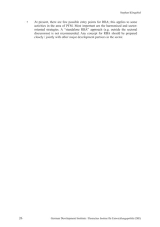 Stephan Klingebiel 
• At present, there are few possible entry points for RBA; this applies to some 
activities in the area of PFM. Most important are the harmonised and sector-oriented 
strategies. A “standalone RBA” approach (e.g. outside the sectoral 
discussions) is not recommended. Any concept for RBA should be prepared 
closely / jointly with other major development partners in the sector. 
26 German Development Institute / Deutsches Institut für Entwicklungspolitik (DIE) 
 