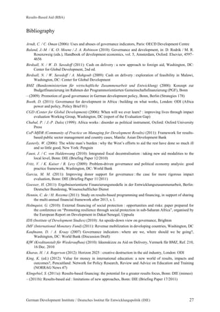 Results-Based Aid (RBA) 
Bibliography 
Arndt, C. / C. Oman (2006): Uses and abuses of governance indicators, Paris: OECD Development Centre 
Baland, J.-M. / K. O. Moene / J. A. Robinson (2010): Governance and development, in: D. Rodrik / M. R. 
Rosenzweig (eds.), Handbook of development economics, vol. 5, Amsterdam, Oxford: Elsevier, 4597– 
4656 
Birdsall, N. / W. D. Savedoff (2011): Cash on delivery : a new approach to foreign aid, Washington, DC: 
Center for Global Development, 2nd ed. 
Birdsall, N. / W. Savedoff / A. Mahgoub (2009): Cash on delivery : exploration of feasibility in Malawi, 
Washington, DC: Center for Global Development 
BMZ (Bundesministerium für wirtschaftliche Zusammenarbeit und Entwicklung) (2008): Konzept zur 
Budgetfinanzierung im Rahmen der Programmorientierten Gemeinschaftsfinanzierung (PGF), Bonn 
– (2009): Promotion of good governance in German development policy, Bonn, Berlin (Strategies 178) 
Booth, D. (2011): Governance for development in Africa : building on what works, London: ODI (Africa 
power and policy, Policy Brief 01) 
CGD (Center for Global Development) (2006): When will we ever learn? : improving lives through impact 
evaluation Working Group, Washington, DC (report of the Evaluation Gap) 
Chabal, P. / J.-P. Daloz (1999): Africa works : disorder as political instrument, Oxford: Oxford University 
Press 
CoP-MfDR (Community of Practice on Managing for Development Results) (2011): Framework for results-based 
public sector management and country cases, Manila: Asian Development Bank 
Easterly, W. (2006): The white man’s burden : why the West’s efforts to aid the rest have done so much ill 
and so little good, New York: Penguin 
Faust, J. / C. von Haldenwang (2010): Integrated fiscal decentralisation : taking new aid modalities to the 
local level, Bonn: DIE (Briefing Paper 12/2010) 
Fritz, V. / K. Kaiser / B. Levy (2009): Problem-driven governance and political economy analysis: good 
practice framework, Washington, DC: World Bank 
Garcia, M. M. (2011): Improving donor support for governance : the case for more rigorous impact 
evaluation, Bonn: DIE (Briefing Paper 11/2011) 
Goesser, H. (2011): Ergebnisorientierte Finanzierungsmodelle in der Entwicklungszusammenarbeit, Berlin: 
Deutscher Bundestag, Wissenschaftlicher Dienst 
Hennin, C. de / H. Rozema (2011): Study on results-based programming and financing, in support of sharing 
the multi-annual financial framework after 2013, s. l. 
Holmquist, G. (2010): External financing of social protection : opportunities and risks: paper prepared for 
the conference on “Promoting resilience through social protection in sub-Saharan Africa”, organised by 
the European Report on Development in Dakar/Senegal, Uppsala 
IDS (Institute of Development Studies) (2010): An upside-down view on governance, Brighton 
IMF (International Monetary Fund) (2011): Revenue mobilization in developing countries, Washington, DC 
Kaufmann, D. / A. Kraay (2007) Governance indicators : where are we, where should we be going?, 
Washington, DC: World Bank (Discussion Draft) 
KfW (Kreditanstalt für Wiederaufbau) (2010): Ideenskizze zu Aid on Delivery, Vermerk für BMZ, Ref. 210, 
16 Dec. 2010 
Kharas, H. / A. Rogerson (2012): Horizon 2025 : creative destruction in the aid industry, London: ODI 
King, K. (ed.) (2012): Value for money in international education: a new world of results, impacts and 
outcomes?, Pencaitland: Network for Policy Research, Review and Advice on Education and Training 
(NORRAG News 47) 
Klingebiel, S. (2011a): Results-based financing: the potential for a greater results focus, Bonn: DIE (mimeo) 
– (2011b): Results-based aid : limitations of new approaches, Bonn: DIE (Briefing Paper 17/2011) 
German Development Institute / Deutsches Institut für Entwicklungspolitik (DIE) 27 
 