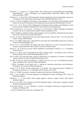 Klingebiel, S. / S. Leiderer / P. Schmidt (2007): Wie wirksam sind neue Modalitäten der Entwicklungs-zusammenarbeit? 
: Erste Erfahrungen mit Programme-Based Approaches (PBAs), Bonn: DIE 
(Discussion Paper 7/2007) 
Klingebiel, S. / T. Mahn (2011): Reforming public financial management systems in developing countries as 
a contribution to the improvement of governance, Bonn: DIE (Briefing Paper 3/2011) 
Leiderer, S. (2012): Fungibility and the choice of aid modalities : the red herring revisited, Helsinki: United 
Nations University World Institute for Development Economics Research (Working Paper 2012/68) 
Lopez, R. G. / M. G. Moreno (2011): Managing for development results, progress and challenges in Latin 
America and the Caribbean, Washington, DC: Inter-American Development Bank 
OECD (Organisation for Economic Co-operation and Development) (2009): Managing development 
resources : the use of country systems in public financial management, Paris 
– (2011): Synthesis of guidance and key policy messages on aid, accountability and democratic governance, 
Paris: DAC Network on Governance (GOVNET) 
Pearson, M. (2011): Results-based aid and results based financing : what are they? : have they delivered 
results?, London: HLSP Institute 
Renzio, P. de (2009): Taking stock : what do PEFA assessments tell us about PFM systems across countries, 
London: ODI (Working Paper 302) 
Renzio, P. de / N. Woods (2008): The trouble with cash on delivery aid : a note on its potential effects on 
recipient country institutions, GEG, Oxford: University of Oxford, mimeo 
Rodrik, D. / M. R. Rosenzweig (eds.) (2010): Handbook of development economics, vol. 5, Amsterdam, 
Oxford: Elsevier 
Rogerson, A. (2011): What if development aid really rewarded results? : revisiting the cash on delivery 
(CoD) aid model, Paris: OECD (Development Brief 1-2011) 
Roll, M. (2011): The state that works : pockets of effectiveness as a perspective on stateness in developing 
countries, Mainz: University of Mainz (Working Paper 128) 
Savedoff, W. (2011a): Incentive proliferation? : making sense of a new wave of development programs, 
Essay, Washington, DC: Center for Global Development 
– (2011b): Governance in the health sector : a strategy for measuring determinants and performance, 
Washington, DC: Center for Global Development 
Temple, J. R. W. (2010): Aid and conditionality, in: D. Rodrik / M. R. Rosenzweig (eds.), Handbook of 
development economics, vol. 5, Amsterdam, Oxford: Elsevier, 4415–4523 
Türke, R.-E. (2008): Governance, systematic foundation and framework, Heidelberg: Springer 
Walle, N. van de (2005): Overcoming stagnation in aid-dependent countries, Washington, DC: Center for 
Global Development 
Williamson, T. / C. Dom (2009): Sector budget support in practice, London, Oxford: ODI, Mokoro 
(Synthesis Report) 
Wood, B. et al. (2011): The evaluation of the Paris Declaration: phase 2: final report, Copenhagen: Danish 
Institute for International Studies 
World Bank (2011a): A new instrument to advance development effectiveness : program-for-results 
financing, Washington, DC 
– (2011b): World Bank for results 2011, Washington, DC 
Stephan Klingebiel 
 