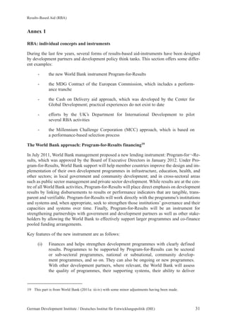 Results-Based Aid (RBA) 
Annex 1 
RBA: individual concepts and instruments 
During the last few years, several forms of results-based aid-instruments have been designed 
by development partners and development policy think tanks. This section offers some differ-ent 
examples: 
- the new World Bank instrument Program-for-Results 
- the MDG Contract of the European Commission, which includes a perform-ance 
tranche 
- the Cash on Delivery aid approach, which was developed by the Center for 
Global Development; practical experiences do not exist to date 
- efforts by the UK’s Department for International Development to pilot 
several RBA activities 
- the Millennium Challenge Corporation (MCC) approach, which is based on 
a performance-based selection process 
The World Bank approach: Program-for-Results financing19 
In July 2011, World Bank management proposed a new lending instrument: Program-for¬-Re-sults, 
which was approved by the Board of Executive Directors in January 2012. Under Pro-gram- 
for-Results, World Bank support will help member countries improve the design and im-plementation 
of their own development programmes in infrastructure, education, health, and 
other sectors; in local government and community development; and in cross-sectoral areas 
such as public sector management and private sector development. While results are at the cen-tre 
of all World Bank activities, Program-for-Results will place direct emphasis on development 
results by linking disbursements to results or performance indicators that are tangible, trans-parent 
and verifiable. Program-for-Results will work directly with the programme’s institutions 
and systems and, when appropriate, seek to strengthen those institutions’ governance and their 
capacities and systems over time. Finally, Program-for-Results will be an instrument for 
strengthening partnerships with government and development partners as well as other stake-holders 
by allowing the World Bank to effectively support larger programmes and co-finance 
pooled funding arrangements. 
Key features of the new instrument are as follows: 
(i) Finances and helps strengthen development programmes with clearly defined 
results. Programmes to be supported by Program-for-Results can be sectoral 
or sub-sectoral programmes, national or subnational, community develop-ment 
programmes, and so on. They can also be ongoing or new programmes. 
With other development partners, where relevant, the World Bank will assess 
the quality of programmes, their supporting systems, their ability to deliver 
19 This part is from World Bank (2011a: iii-iv) with some minor adjustments having been made. 
German Development Institute / Deutsches Institut für Entwicklungspolitik (DIE) 31 
 
