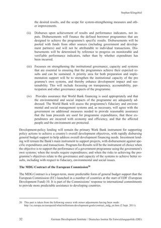 Stephan Klingebiel 
the desired results, and the scope for system-strengthening measures and oth-er 
improvements. 
(ii) Disburses upon achievement of results and performance indicators, not in-puts. 
Disbursements will finance the defined borrower programmes that are 
designed to achieve the programme’s specific results. Disbursements will be 
pooled with funds from other sources (including government and develop-ment 
partners) and will not be attributable to individual transactions. Dis-bursements 
will be determined by reference to progress on monitorable and 
verifiable performance indicators, rather than by whether expenditure has 
been incurred. 
(iii) Focusses on strengthening the institutional governance, capacity and systems 
that are essential to ensuring that the programmes achieve their expected re-sults 
and can be sustained. A priority area for both preparation and imple-mentation 
support will be to strengthen the institutional capacity of the pro 
gramme’s own systems, and thereby enhance development impact and sus-tainability. 
This will include focussing on transparency, accountability, par-ticipation 
and other governance aspects of the programme. 
(iv) Provides assurance that World Bank financing is used appropriately and that 
the environmental and social impacts of the programme are adequately ad-dressed. 
The World Bank will assess the programme’s fiduciary and environ-mental 
and social management systems and, as necessary, will agree with the 
government on additional measures needed to provide reasonable assurance 
that the loan proceeds are used for programme expenditures, that these ex-penditures 
are incurred with economy and efficiency, and that the affected 
people and the environment are protected. 
Development-policy lending will remain the primary Work Bank instrument for supporting 
policy actions to achieve a country’s overall development objectives, with rapidly disbursing 
general budget support to help address overall development financing needs. Investment lend-ing 
will remain the Bank’s main instrument to support projects, with disbursement against spe-cific 
expenditures and transactions. Program-for-Results will be the instrument of choice when 
the objective is to support the performance of a government programme using the government’s 
own systems; when the results require expenditures; and when the risks to achieving the pro-gramme’s 
objectives relate to the governance and capacity of the systems to achieve better re-sults, 
including with respect to fiduciary, environmental and social issues. 
The MDG Contract of the European Commission20 
The MDG Contract is a longer-term, more predictable form of general budget support that the 
European Commission (EC) launched in a number of countries at the start of EDF (European 
Development Fund) 10. It is part of the Commissions’ response to international commitments 
to provide more predictable assistance to developing countries. 
20 This part is taken from the following source with minor adjustments having been made: 
http://ec.europa.eu/europeaid/what/millenium-development-goals/contract_mdg_en.htm (2 Sept. 2011). 
32 German Development Institute / Deutsches Institut für Entwicklungspolitik (DIE) 
 