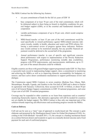 Results-Based Aid (RBA) 
The MDG Contract has the following key features: 
• six-year commitment of funds for the full six years of EDF 10 
• base component of at least 70 per cent of the total commitment, which will 
be disbursed subject to there being no breach in eligibility conditions for gen-eral 
budget support (GBS), or in the essential and fundamental elements of 
cooperation 
• variable performance component of up to 30 per cent, which would comprise 
two elements: 
1. MDG-based tranche: at least 15 per cent of the total commitment would be 
used specifically to reward performance against MDG-related outcome indi-cators 
(results, notably in health, education and water) and PFM reforms fol-lowing 
a mid-contract review of progress against those indicators. Perform-ance 
would continue to be monitored annually, but any possible financial ad-justment 
would be deferred to the second half of the programme. 
2. Annual performance tranche: in case of specific and significant concerns 
about performance with respect to implementation of the Poverty Reduction 
Support Programmes, performance monitoring (notably data availability), 
progress with PFM improvements, and macroeconomic stabilisation, up to 15 
per cent of the annual allocation could be withheld. 
Eligible countries are those with general budget support programmed under EDF 10. They have 
a successful track record in implementing budget support; show a commitment to monitoring 
and achieving the MDGs as well as to improving domestic accountability for budgetary re-sources; 
and have active donor coordination mechanisms to support performance review and 
dialogue. 
The Commission signed MDG Contracts in seven countries (Burkina Faso, Ghana, Mali, 
Mozambique, Rwanda, Uganda, and Zambia) in the first half of 2009 and is about to finalise 
its agreement with Tanzania. Collectively, these account for EUR 1.8 billion, or about 50 per 
cent of all General Budget Support commitments in EDF 10 national programmes, and some 
14 per cent of all EDF 10 national programmes. 
Coverage may be expanded to other countries as we learn from experience and as countries’ 
monitoring frameworks improve. But alternative approaches will still be needed for countries 
not yet eligible for budget support. The MDG Contract is thus only one important part of the 
solution towards improving aid effectiveness and accelerating progress towards the MDGs. 
Cash on Delivery 
CoD aid can be seen as a “pure” type of approach to results-based aid. The concept is quite 
elaborate and promoted by the Washington-based Center for Global Development (CGD). Ac-cording 
to the CGD (Birdsall / Savedoff 2011, 17), the concept is a funding mechanism based 
on a contract between donors and recipients to agree on a mutually desired outcome and a fixed 
payment for each unit of confirmed progress. 
German Development Institute / Deutsches Institut für Entwicklungspolitik (DIE) 33 
 
