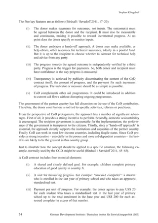 The five key features are as follows (Birdsall / Savedoff 2011, 17–20): 
(i) The donor makes payments for outcomes, not inputs. The outcome(s) must 
be agreed between the donor and the recipient. It must also be measurable 
and continuous, making it possible to reward incremental progress. At no 
point does the donor specify or monitor inputs. 
(ii) The donor embraces a hands-off approach. A donor may make available, or 
help obtain, other resources for technical assistance, ideally in a pooled fund. 
But it is up to the recipient to choose whether to contract for technical help 
and advice from any party. 
(iii) The progress towards the agreed outcome is independently verified by a third 
party. Progress is the trigger for payments. So, both donor and recipient must 
have confidence in the way progress is measured. 
(iv) Transparency is achieved by publicity disseminating the content of the CoD 
contract itself, the amount of progress, and the payment for each increment 
of progress. The indicator or measure should be as simple as possible. 
(v) CoD complements other aid programmes. It could be introduced in addition 
to current aid flows without disrupting ongoing programmes. 
The government of the partner country has full discretion on the use of the CoD contribution. 
Therefore, the donor contribution is not tied to specific activities, reforms or purchases. 
From the perspective of CoD protagonists, the approach has a number of significant advan-tages. 
First of all, it provides a strong incentive to perform. Secondly, domestic accountability 
is encouraged. The recipient government is accountable for the implementation; the perform-ance 
of the government is transparent to the citizens. Thirdly, since a “hands-off approach” is 
essential, the approach directly supports the institutions and capacities of the partner country. 
Finally, CoD can work in most low-income countries, including fragile states. Since CoD pro-vides 
a strong incentive – especially in the poorer and more aid-dependent countries – the ben-efits 
are likely to be the greatest in this country group. 
Just to illustrate how the concept should be applied to a specific situation, the following ex-ample, 
normally used by the CGD, might be useful (Birdsall / Savedoff 2011, 45–65). 
A CoD contract includes four essential elements: 
(i) A shared and clearly defined goal. For example: children complete primary 
education of good quality in country X. 
(ii) A unit for measuring progress. For example: “assessed completer”: a student 
who is enrolled in the last year of primary school and who takes an approved 
standardised test. 
(iii) Payment per unit of progress. For example: the donor agrees to pay US$ 20 
for each student who takes a standardised test in the last year of primary 
school up to the total enrolment in the base year and US$ 200 for each as-sessed 
completer in excess of that number. 
Stephan Klingebiel 
34 German Development Institute / Deutsches Institut für Entwicklungspolitik (DIE) 
 