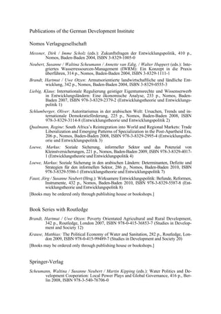 Publications of the German Development Institute 
Nomos Verlagsgesellschaft 
Messner, Dirk / Imme Scholz (eds.): Zukunftsfragen der Entwicklungspolitik, 410 p., 
Nomos, Baden-Baden 2004, ISBN 3-8329-1005-0 
Neubert, Susanne / Waltina Scheumann / Annette van Edig, / Walter Huppert (eds.): Inte-griertes 
Wasserressourcen-Management (IWRM): Ein Konzept in die Praxis 
überführen, 314 p., Nomos, Baden-Baden 2004, ISBN 3-8329-1111-1 
Brandt, Hartmut / Uwe Otzen: Armutsorientierte landwirtschaftliche und ländliche Ent-wicklung, 
342 p., Nomos, Baden-Baden 2004, ISBN 3-8329-0555-3 
Liebig, Klaus: Internationale Regulierung geistiger Eigentumsrechte und Wissenserwerb 
in Entwicklungsländern: Eine ökonomische Analyse, 233 p., Nomos, Baden- 
Baden 2007, ISBN 978-3-8329-2379-2 (Entwicklungstheorie und Entwicklungs-politik 
1) 
Schlumberger, Oliver: Autoritarismus in der arabischen Welt: Ursachen, Trends und in-ternationale 
Demokratieförderung, 225 p., Nomos, Baden-Baden 2008, ISBN 
978-3-8329-3114-8 (Entwicklungstheorie und Entwicklungspolitik 2) 
Qualmann, Regine: South Africa’s Reintegration into World and Regional Markets: Trade 
Liberalization and Emerging Patterns of Specialization in the Post-Apartheid Era, 
206 p., Nomos, Baden-Baden 2008, ISBN 978-3-8329-2995-4 (Entwicklungsthe-orie 
und Entwicklungspolitik 3) 
Loewe, Markus: Soziale Sicherung, informeller Sektor und das Potenzial von 
Kleinstversicherungen, 221 p., Nomos, Baden-Baden 2009, ISBN 978-3-8329-4017- 
1 (Entwicklungstheorie und Entwicklungspolitik 4) 
Loewe, Markus: Soziale Sicherung in den arabischen Ländern: Determinanten, Defizite und 
Strategien für den informellen Sektor, 286 p., Nomos, Baden-Baden 2010, ISBN 
978-3-8329-5586-1 (Entwicklungstheorie und Entwicklungspolitik 7) 
Faust, Jörg / Susanne Neubert (Hrsg.): Wirksamere Entwicklungspolitik: Befunde, Reformen, 
Instrumente, 432 p., Nomos, Baden-Baden 2010, ISBN 978-3-8329-5587-8 (Ent-wicklungstheorie 
und Entwicklungspolitik 8) 
[Books may be ordered only through publishing house or bookshops.] 
Book Series with Routledge 
Brandt, Hartmut / Uwe Otzen: Poverty Orientated Agricultural and Rural Development, 
342 p., Routledge, London 2007, ISBN 978-0-415-36853-7 (Studies in Develop-ment 
and Society 12) 
Krause, Matthias: The Political Economy of Water and Sanitation, 282 p., Routledge, Lon-don 
2009, ISBN 978-0-415-99489-7 (Studies in Development and Society 20) 
[Books may be ordered only through publishing house or bookshops.] 
Springer-Verlag 
Scheumann, Waltina / Susanne Neubert / Martin Kipping (eds.): Water Politics and De-velopment 
Cooperation: Local Power Plays and Global Governance, 416 p., Ber-lin 
2008, ISBN 978-3-540-76706-0 
 