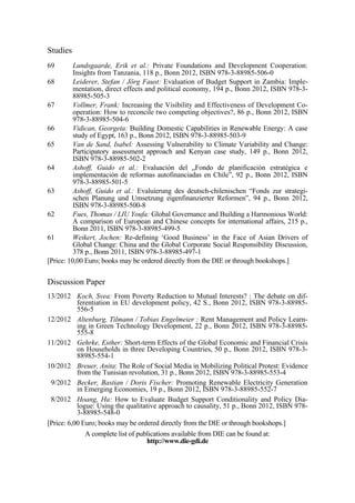 Studies 
69 Lundsgaarde, Erik et al.: Private Foundations and Development Cooperation: 
Insights from Tanzania, 118 p., Bonn 2012, ISBN 978-3-88985-506-0 
68 Leiderer, Stefan / Jörg Faust: Evaluation of Budget Support in Zambia: Imple-mentation, 
direct effects and political economy, 194 p., Bonn 2012, ISBN 978-3- 
88985-505-3 
67 Vollmer, Frank: Increasing the Visibility and Effectiveness of Development Co-operation: 
How to reconcile two competing objectives?, 86 p., Bonn 2012, ISBN 
978-3-88985-504-6 
66 Vidican, Georgeta: Building Domestic Capabilities in Renewable Energy: A case 
study of Egypt, 163 p., Bonn 2012, ISBN 978-3-88985-503-9 
65 Van de Sand, Isabel: Assessing Vulnerability to Climate Variability and Change: 
Participatory assessment approach and Kenyan case study, 149 p., Bonn 2012, 
ISBN 978-3-88985-502-2 
64 Ashoff, Guido et al.: Evaluación del „Fondo de planificación estratégica e 
implementación de reformas autofinanciadas en Chile”, 92 p., Bonn 2012, ISBN 
978-3-88985-501-5 
63 Ashoff, Guido et al.: Evaluierung des deutsch-chilenischen “Fonds zur strategi-schen 
Planung und Umsetzung eigenfinanzierter Reformen”, 94 p., Bonn 2012, 
ISBN 978-3-88985-500-8 
62 Fues, Thomas / LIU Youfa: Global Governance and Building a Harmonious World: 
A comparison of European and Chinese concepts for international affairs, 215 p., 
Bonn 2011, ISBN 978-3-88985-499-5 
61 Weikert, Jochen: Re-defining ‘Good Business’ in the Face of Asian Drivers of 
Global Change: China and the Global Corporate Social Responsibility Discussion, 
378 p., Bonn 2011, ISBN 978-3-88985-497-1 
[Price: 10,00 Euro; books may be ordered directly from the DIE or through bookshops.] 
Discussion Paper 
13/2012 Koch, Svea: From Poverty Reduction to Mutual Interests? : The debate on dif-ferentiation 
in EU development policy, 42 S., Bonn 2012, ISBN 978-3-88985- 
556-5 
12/2012 Altenburg, Tilmann / Tobias Engelmeier : Rent Management and Policy Learn-ing 
in Green Technology Development, 22 p., Bonn 2012, ISBN 978-3-88985- 
555-8 
11/2012 Gehrke, Esther: Short-term Effects of the Global Economic and Financial Crisis 
on Households in three Developing Countries, 50 p., Bonn 2012, ISBN 978-3- 
88985-554-1 
10/2012 Breuer, Anita: The Role of Social Media in Mobilizing Political Protest: Evidence 
from the Tunisian revolution, 31 p., Bonn 2012, ISBN 978-3-88985-553-4 
9/2012 Becker, Bastian / Doris Fischer: Promoting Renewable Electricity Generation 
in Emerging Economies, 19 p., Bonn 2012, ISBN 978-3-88985-552-7 
8/2012 Hoang, Ha: How to Evaluate Budget Support Conditionality and Policy Dia-logue: 
Using the qualitative approach to causality, 51 p., Bonn 2012, ISBN 978- 
3-88985-548-0 
[Price: 6,00 Euro; books may be ordered directly from the DIE or through bookshops.] 
A complete list of publications available from DIE can be found at: 
http://www.die-gdi.de 
