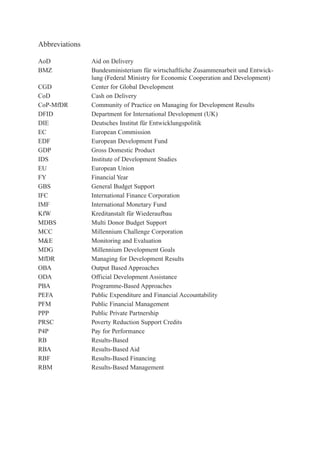 Abbreviations 
AoD Aid on Delivery 
BMZ Bundesministerium für wirtschaftliche Zusammenarbeit und Entwick-lung 
(Federal Ministry for Economic Cooperation and Development) 
CGD Center for Global Development 
CoD Cash on Delivery 
CoP-MfDR Community of Practice on Managing for Development Results 
DFID Department for International Development (UK) 
DIE Deutsches Institut für Entwicklungspolitik 
EC European Commission 
EDF European Development Fund 
GDP Gross Domestic Product 
IDS Institute of Development Studies 
EU European Union 
FY Financial Year 
GBS General Budget Support 
IFC International Finance Corporation 
IMF International Monetary Fund 
KfW Kreditanstalt für Wiederaufbau 
MDBS Multi Donor Budget Support 
MCC Millennium Challenge Corporation 
M&E Monitoring and Evaluation 
MDG Millennium Development Goals 
MfDR Managing for Development Results 
OBA Output Based Approaches 
ODA Official Development Assistance 
PBA Programme-Based Approaches 
PEFA Public Expenditure and Financial Accountability 
PFM Public Financial Management 
PPP Public Private Partnership 
PRSC Poverty Reduction Support Credits 
P4P Pay for Performance 
RB Results-Based 
RBA Results-Based Aid 
RBF Results-Based Financing 
RBM Results-Based Management 
 