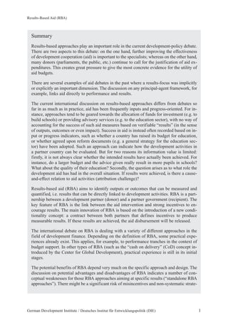 Results-Based Aid (RBA) 
Summary 
Results-based approaches play an important role in the current development-policy debate. 
There are two aspects to this debate: on the one hand, further improving the effectiveness 
of development cooperation (aid) is important to the specialists; whereas on the other hand, 
many donors (parliaments, the public, etc.) continue to call for the justification of aid ex-penditures. 
This creates great pressure to give the most concrete evidence for the utility of 
aid budgets. 
There are several examples of aid debates in the past where a results-focus was implicitly 
or explicitly an important dimension. The discussion on any principal-agent framework, for 
example, links aid directly to performance and results. 
The current international discussion on results-based approaches differs from debates so 
far in as much as in practice, aid has been frequently inputs and progress-oriented. For in-stance, 
approaches tend to be geared towards the allocation of funds for investment (e.g. to 
build schools) or providing advisory services (e.g. to the education sector), with no way of 
accounting for the success of such aid measures based on verifiable “results” (in the sense 
of outputs, outcomes or even impact). Success in aid is instead often recorded based on in-put 
or progress indicators, such as whether a country has raised its budget for education, 
or whether agreed upon reform documents (e.g. a general strategy for the education sec-tor) 
have been adopted. Such an approach can indicate how the development activities in 
a partner country can be evaluated. But for two reasons its information value is limited: 
firstly, it is not always clear whether the intended results have actually been achieved. For 
instance, do a larger budget and the advice given really result in more pupils in schools? 
What about the quality of their education? Secondly, the question arises as to what role the 
development aid has had in the overall situation. If results were achieved, is there a cause-and- 
effect relation to aid activities (attribution challenge)? 
Results-based aid (RBA) aims to identify outputs or outcomes that can be measured and 
quantified, i.e. results that can be directly linked to development activities. RBA is a part-nership 
between a development partner (donor) and a partner government (recipient). The 
key feature of RBA is the link between the aid intervention and strong incentives to en-courage 
results. The main innovation of RBA is based on the introduction of a new condi-tionality 
concept: a contract between both partners that defines incentives to produce 
measurable results. If these results are achieved, the aid disbursement will be released. 
The international debate on RBA is dealing with a variety of different approaches in the 
field of development finance. Depending on the definition of RBA, some practical expe-riences 
already exist. This applies, for example, to performance tranches in the context of 
budget support. In other types of RBA (such as the “cash on delivery” (CoD) concept in-troduced 
by the Center for Global Development), practical experience is still in its initial 
stages. 
The potential benefits of RBA depend very much on the specific approach and design. The 
discussion on potential advantages and disadvantages of RBA indicates a number of con-ceptual 
weaknesses for those RBA approaches aiming at specific results (“standalone RBA 
approaches”). There might be a significant risk of misincentives and non-systematic strate- 
German Development Institute / Deutsches Institut für Entwicklungspolitik (DIE) 1 
 