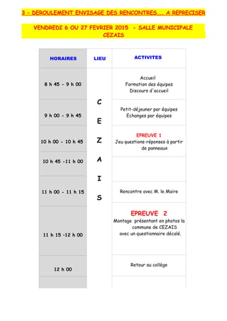3 – DEROULEMENT ENVISAGE DES RENCONTRES... A REPRECISER
VENDREDI 6 OU 27 FEVRIER 2015 - SALLE MUNICIPALE
CEZAIS
HORAIRES LIEU ACTIVITES
8 h 45 - 9 h 00
C
E
Z
A
I
S
Accueil
Formation des équipes
Discours d'accueil
9 h 00 - 9 h 45
Petit-déjeuner par équipes
Echanges par équipes
10 h 00 - 10 h 45
EPREUVE 1
Jeu questions-réponses à partir
de panneaux
10 h 45 -11 h 00
11 h 00 - 11 h 15 Rencontre avec M. le Maire
EPREUVE 2
Montage présentant en photos la
commune de CEZAIS
avec un questionnaire décalé.11 h 15 –12 h 00
Retour au collège
12 h 00
 