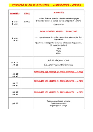 VENDREDI 12 OU 19 JUIN 2015 …. A REPRECISER - CEZAIS
HORAIRES LIEUX
ACTIVITES
8 h 45
9 h 30
ECOLE
Accueil à l’école primaire - Formation des équipages
Discours d'accueil en anglais par les collégiens et écoliers.
Café-brioche
9 h 30
12 h 30
DEUX PREMIERES VISITES... EN VOITURE
Les responsables de site effectueront leur présentation deux
fois le matin
Questions posées par les collégiens à l’issue de chaque visite.
30 questions au total
Visite
Visite
Visite
12 h 15
14 h 00
Apéritif - Déjeuner offert
…............................
(les écoliers rejoignent les collégiens)
14 h 15
14 h 45
POURSUITE DES VISITES EN TROIS GROUPES … A PIED
15 h 00
15 h 30
POURSUITE DES VISITES EN TROIS GROUPES … A PIED
15 h 45
16 h 15
POURSUITE DES VISITES EN TROIS GROUPES … A PIED
16 h 30
Rassemblement école primaire
Question subsidiaire
Départ pour le collège
 