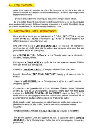 4 - LIEU D’ACCUEIL :
Après avoir contacté Monsieur le maire, la commune de Cezais a été retenue
comme commune accueil pour cette quinzième édition. Le comité de pilotage assure
les fonctions suivantes :
- L'accueil des participants britanniques, des adultes français et des élèves.
- La préparation des petit-déjeuners (février) et déjeuner (juin) pour les deux groupes
ainsi que pour les membres de la communauté britannique et le comité de pilotage, ce qui
représente une centaine de personnes pour chaque rencontre.
5 - PARTENAIRES, LOTS, RECOMPENSES.
Dans le même esprit que les précédents « D.O.D.I. PROJECTS, » des lots
seront offerts aux adultes britanniques qui auront le mieux répondu aux
différentes épreuves de février et juin.
Une entreprise locale « LES BRICONAUTES » se propose de sponsoriser
ces journées et d’offrir des lots de valeur aux gagnants ainsi que des lots
publicitaires à tous les participants.
Le « CREDIT MUTUEL OCEAN » de La Châtaigneraie met à disposition
assiettes, nappes, verres.
Le magasin « GAMM VERT » a rejoint la liste des sponsors depuis 2006 et
offre des fleurs aux participants.
La station "AVIA FIOUL ECO " à Antigny offre des bons carburant.
Le salon de coiffure “REFLEXION COIFFURE” d'Antigny offre des produits de
beauté.
L'agence « GROUPAMA» de La Châtaigneraie a rejoint le projet lors de la
douzième édition.
Comme pour les précédentes actions, Monsieur Valentin Josse, conseiller
général du Pays de La Châtaigneraie, est aussi sollicité pour voir dans quelle
mesure le « CONSEIL GENERAL DE LA VENDEE » peut se faire l’écho de
cette approche pédagogique novatrice auprès des médias nationaux et de
quelle manière il peut apporter son soutien, financier ou autre.
Outre la subvention qui constitue un appui financier solide, comme pour les
précédentes éditions, le Conseil Général met à disposition les articles
suivants :
- Vingt-six mallettes remises à chaque équipage au début de la rencontre.
- Un dernier sponsor vient de rejoindre la liste. Il s’agit du salon : « PAUSE
GOÛT-THE » de la Châtaigneraie. Il offre des bons pour déguster boissons et
pâtisseries.
 