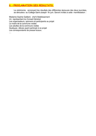 6 - PROCLAMATION DES RESULTATS.
La cérémonie, annonçant les résultats des différentes épreuves des deux journées,
se déroulera au Collège Saint-Joseph fin juin. Seront invités à cette manifestation :
Madame Sophie Gaillard, chef d’établissement
Un représentant du Conseil Général
Les organisateurs, sponsors et participants au projet
Le maire de la commune visitée
Les adultes de la commune visitée
Quelques élèves ayant participé à ce projet
Les correspondants de presse locaux.
…
 