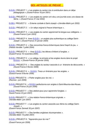 DES ARTICLES DE PRESSE …
D.O.D.I. PROJECT 1 :« Les anglais du canton mis à contribution dans un rallye
pédagogique » (Ouest-France 19 juin 2001)
D.O.D.I. PROJECT 2 : « Les anglais du canton ont vécu une journée avec une classe de
3ème. » (Ouest-France 31 mai 2002)
D.OD.I. PROJECT 2 : « Entente cordiale à Saint-Joseph »(Vendée-Matin juin 2002)
D.O.D.I. PROJECT 2 : « Un rallye original à l'heure britannique ».
D.O.D.I. PROJECT 3 : « Les anglais du canton apprennent la langue aux collégiens. »
(Ouest-France 2 juin 2003)
D.O.D.I. PROJECT 4 : Avec D.O.D.I., un anglais plus authentique au collège Saint-
Joseph ».(Ouest-France 31 janvier 2004)
D.O.D.I. PROJECT 4 : « Des rencontres franco-britanniques dans l'esprit du jeu. »
(Hebdo-Vendée 1 juillet 2004)
D.O.D.I. PROJECT 5 : « Avec D.O.D.I, les élèves s'initient à l'anglais. »
(Ouest-France 16 novembre 2004)
D.O.D.I. PROJECT 5 : « Le collège, le primaire et les anglais réunis dans le projet
D.O.D.I. » (Ouest-France 26 janvier 2005)
D.O.D.I. PROJECT 6 : « Des anglais du secteur associés à un itinéraire de découverte. »
(Ouest-France 5 février 2006)
D.O.D.I. PROJECT 6 : « D.O.D.I. Trace un itinéraire pour les anglais. »
(Ouest-France 9 février 2006)
D.O.D.I PROJECT 6 : « Parler anglais pour de vrai. »
(Racines - juin 2006)
D.O.D.I PROJECT 6 : « D.O.D.I perfectionne son anglais à Saint-Maurice-des-Noues.
(Ouest-France 25 juin 2006)
D.O.D.I PROJECT 7 : « Des ateliers-jeux pour apprendre l'anglais. »
Ouest-France 23 juin 2007)
D.O.D.I PROJECT 7 : « Une relation franco-britannique originale. »
(Vendée-Matin juin 2007)
D.O.D.I PROJECT 7 : « Les anglais du canton associés aux 4ème du collège Saint-
Joseph. »
(Ouest-France Samedi 30 juin 2007)
D.O.D.I PROJECT 7 : « Des familles anglaises récompensées ».
(Vendée-Matin 10 juillet 2007)
D.O.D.I. PROJECT 8 : "Apprendre pour de vrai !"
(Ouest-France juin 2008)
 