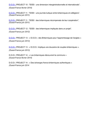 D.O.D.I. PROJECT 10 : "DODI : une dimension intergénérationnelle et internationale”.
(Ouest-France février 2010)
D.O.D.I. PROJECT 11 : "DODI : une journée ludique entre britanniques et collégiens”.
(Ouest-France juin 2011)
D.O.D.I. PROJECT 11 : "DODI : des britanniques récompensés de leur coopération”.
(Ouest-France juin 2011)
D.O.D.I. PROJECT 12 : "DODI : des britanniques impliqués dans un projet”.
(Ouest-France juin 2012)
D.O.D.I. PROJECT 13 : « D.O.D.I.: des Britanniques pour l'apprentissage de l'anglais »
(Ouest-France juin 2013)
D.O.D.I. PROJECT 13 : « D.O.D.I. Implique une douzaine de couples britanniques ».
(Ouest-France juin 2013)
D.O.D.I. PROJECT 14 : « Les britanniques découvrent la commune »
(Ouest-France février 2014)
D.O.D.I. PROJECT 14 : « Des échanges franco-britanniques authentiques »
(Ouest-France juin 2014
 