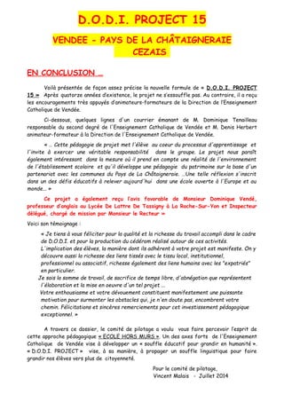 D.O.D.I. PROJECT 15
VENDEE - PAYS DE LA CHÂTAIGNERAIE
CEZAIS
EN CONCLUSION …
Voilà présentée de façon assez précise la nouvelle formule de « D.O.D.I. PROJECT
15 » Après quatorze années d’existence, le projet ne s’essouffle pas. Au contraire, il a reçu
les encouragements très appuyés d’animateurs-formateurs de la Direction de l’Enseignement
Catholique de Vendée.
Ci-dessous, quelques lignes d'un courrier émanant de M. Dominique Tenailleau
responsable du second degré de l'Enseignement Catholique de Vendée et M. Denis Herbert
animateur-formateur à la Direction de l'Enseignement Catholique de Vendée.
« … Cette pédagogie de projet met l'élève au coeur du processus d'apprentissage et
l'invite à exercer une véritable responsabilité dans le groupe. Le projet nous paraît
également intéressant dans la mesure où il prend en compte une réalité de l'environnement
de l'établissement scolaire et qu'il développe une pédagogie du patrimoine sur la base d'un
partenariat avec les communes du Pays de La Châtaigneraie. …Une telle réflexion s'inscrit
dans un des défis éducatifs à relever aujourd'hui dans une école ouverte à l'Europe et au
monde... »
Ce projet a également reçu l’avis favorable de Monsieur Dominique Vendé,
professeur d’anglais au Lycée De Lattre De Tassigny à La Roche-Sur-Yon et Inspecteur
délégué, chargé de mission par Monsieur le Recteur »
Voici son témoignage :
« Je tiens à vous féliciter pour la qualité et la richesse du travail accompli dans le cadre
de D.O.D.I. et pour la production du cédérom réalisé autour de ces activités.
L'implication des élèves, la manière dont ils adhèrent à votre projet est manifeste. On y
découvre aussi la richesse des liens tissés avec le tissu local, institutionnel,
professionnel ou associatif, richesse également des liens humains avec les "expatriés"
en particulier.
Je sais la somme de travail, de sacrifice de temps libre, d'abnégation que représentent
l'élaboration et la mise en oeuvre d'un tel projet ...
Votre enthousiasme et votre dévouement constituent manifestement une puissante
motivation pour surmonter les obstacles qui, je n'en doute pas, encombrent votre
chemin. Félicitations et sincères remerciements pour cet investissement pédagogique
exceptionnel. »
A travers ce dossier, le comité de pilotage a voulu vous faire percevoir l’esprit de
cette approche pédagogique « ECOLE HORS MURS ». Un des axes forts de l'Enseignement
Catholique de Vendée vise à développer un « souffle éducatif pour grandir en humanité ».
« D.O.D.I. PROJECT » vise, à sa manière, à propager un souffle linguistique pour faire
grandir nos élèves vers plus de citoyenneté.
Pour le comité de pilotage,
Vincent Malais - Juillet 2014
 