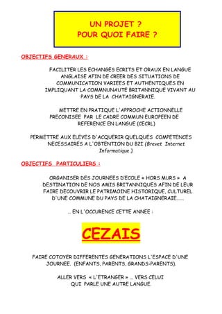 UN PROJET ?
POUR QUOI FAIRE ?
OBJECTIFS GENERAUX :
FACILITER LES ECHANGES ECRITS ET ORAUX EN LANGUE
ANGLAISE AFIN DE CREER DES SITUATIONS DE
COMMUNICATION VARIEES ET AUTHENTIQUES EN
IMPLIQUANT LA COMMNUNAUTE BRITANNIQUE VIVANT AU
PAYS DE LA CHATAIGNERAIE.
METTRE EN PRATIQUE L'APPROCHE ACTIONNELLE
PRECONISEE PAR LE CADRE COMMUN EUROPEEN DE
REFERENCE EN LANGUE (CECRL)
PERMETTRE AUX ELEVES D'ACQUERIR QUELQUES COMPETENCES
NECESSAIRES A L'OBTENTION DU B2I (Brevet Internet
Informatique ).
OBJECTIFS PARTICULIERS :
ORGANISER DES JOURNEES D’ECOLE « HORS MURS » A
DESTINATION DE NOS AMIS BRITANNIQUES AFIN DE LEUR
FAIRE DECOUVRIR LE PATRIMOINE HISTORIQUE, CULTUREL
D'UNE COMMUNE DU PAYS DE LA CHATAIGNERAIE......
… EN L'OCCURENCE CETTE ANNEE :
CEZAIS
FAIRE COTOYER DIFFERENTES GENERATIONS L'ESPACE D'UNE
JOURNEE. (ENFANTS, PARENTS, GRANDS-PARENTS).
ALLER VERS « L'ETRANGER » ... VERS CELUI
QUI PARLE UNE AUTRE LANGUE.
 