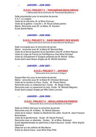 o JANVIER – JUIN 2005 :
D.O.D.I. PROJECT 5 : THOUARSAIS-BOUILDROUX
« Découverte de la commune de Thouarsais-Bouildroux »
Salle polyvalentec pour la rencontre de janvier
C.A.T. La Largère.
Visite de la chèvrerie. M. et Mme Cornuau.
Visite de la galerie « Coq’Art ». M. Rouet artiste-peintre
Mairie. Rencontre avec M. Le Maire, M. Soulard.
Ecole Sainte-Marie.
o JANVIER – JUIN 2006 :
D.O.D.I. PROJECT 6 : SAINT-MAURICE DES NOUES
« Découverte de la commune de Saint-Maurice-des-Noues »
Salle municipale pour la rencontre de janvier.
Mairie : rencontre avec M. le Maire M. Bernard Baty.
Visite de la ferme équestre de la Garrelière chez M. et Mme Ripaud.
Visite du Logis de France du Fief-Mignoux chez Mme Schnepf.
Visite du chevalement d' Epagne présenté par M. Michel Gréau.
Ecole Saint-Jean Bosco dirigée par M. Michel Gandriau.
o JANVIER – JUIN 2007 :
D.O.D.I. PROJECT 7 : ANTIGNY
" Découverte de la commune d' Antigny "
Espace Ben-Hur pour la rencontre de janvier.
Mairie : rencontre avec M. le Maire M. Christian Brémaud.
Visite de la carrière du Peux. Guide : M. Florent Baron.
Rencontre avec un collectionneur. Guide : M. Serge Viviès.
Rencontre avec un passionné du bois. Guide : M. Mickaël Mégnent.
Ecole Saint-Joseph dirigée par Mlle Claire Lorvoire.
o JANVIER – JUIN 2008 :
D.O.D.I. PROJECT 8 : MOUILLERON-EN-PAREDS
" Découverte de la commune de Mouilleron-en-Pareds "
Salle du Chêne Vert pour la rencontre de janvier.
Rencontre avec M. le Maire, M. Michel Geevers
Visite de la maison Natale du Maréchal De Lattre. Guide M. Jean-François
Bourasseau.
Visite de la gendarmerie. Guide : M. Daniel Poiraud.
Rencontre avec un ébéniste. Guides : M. et Mme Brémaud.
Ecole départementale du patrimoine à Saint-Sauveur. Guide : Mme Sophie
Savinaud.
Déjeuner sur les collines de Mouilleron.
Ecole du Sacré-Coeur avec Mme Elise Petit.
 