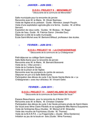 o JANVIER – JUIN 2009 :
D.O.D.I. PROJECT 9 : MENOMBLET
" Découverte de la commune de Menomblet "
Salle municipale pour la rencontre de janvier.
Rencontre avec M. le Maire, M. Olivier Bazireau.
Visite de l'église et du polissoir. Guide : Monsieur Joseph Poupin.
Visite d'une exploitation agricole-gîte à la ferme. Guides : M. et Mme
Servant.
Exposition de vieux outils. Guides : M. Bluteau - M. Rager
Cycle de l'eau. Guide : M. Fabrice Garon (Vendée Eau).
Déjeuner à côté de la salle municipale.
Ecole Saint-Michel avec M. Bertrand Billaud, professeur des écoles.
o FEVRIER – JUIN 2010 :
D.O.D.I. PROJECT 10 : LA CHATAIGNERAIE
" Découverte de la commune de La Châtaigneraie "
Petit-déjeuner au collège Saint-Joseph.
Salle Belle-Epine pour la rencontre de janvier.
Rencontre avec M. le Maire, M. Bernard Boisramé
Visite de la « Villa Lionnet »
Visite de la Corderie Soulet.
Visite de la prison et de l'église.
Rencontre avec les pompiers du centre de secours.
Déjeuner en juin à la Salle Belle-Epine.
Participation des élèves de cycle 3 de l'école Sainte-Marie de « La
Châtaigneraie » avec leur directeur, M. Vincent Gelot.
FEVRIER – JUIN 2011 :
D.O.D.I. PROJECT 11 : SAINT-HILAIRE DE VOUST
" Découverte de la commune de Saint-Hilaire De Voust "
Espace Beauchesne pour la rencontre du 4 février 2011
Rencontre avec M. le Maire, M. Christian Chatelier
Participation des élèves de cycle 3 de l'école primaire privée de Saint-Hilaire
De Voust avec Mme Claire Pévédic et sa suppléante Mlle Marina Duquesme.
Visite de l'entreprise Bouy (Guides : M. Moreuil et M. Strazulla)
Visite des moulins de Faymoreau (Guide : M. Thomas)
Visite de la M.A.R.P.A. « La Fragonnette » (Guide : Mme Dardenne)
Initiation au jeu de la boule en bois (Guide : Mme Favreau)
 