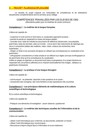 2 - PROJET PLURIDISCIPLINAIRE
La réussite du projet s’appuie sur l’articulation de compétences et de réalisations
disciplinaires complémentaires tant en primaire qu'au collège.
COMPÉTENCES TRAVAILLÉES PAR LES ELEVES DE CM2 :
(Deuxième palier pour la maîtrise du socle commun)
Compétence 1 : La maîtrise de la langue française
L’élève est capable de :
- s’exprimer à l’oral comme à l’écrit dans un vocabulaire approprié et précis ;
- prendre la parole en respectant le niveau de langue adapté ;
- consulter avec l’aide de l’adulte les documents de référence (dictionnaire, encyclopédie,
grammaire, base de données, sites sur la toile…) et se servir des instruments de repérage que
ceux-ci comportent (tables des matières, index, notes, moteurs de recherches, liens
hypertextes…) ;
- rédiger un texte d’une quinzaine de lignes en utilisant ses connaissances en vocabulaire et en
grammaire ;
- orthographier correctement un texte simple en se référant aux règles connues d’orthographe et
de grammaire ainsi qu’à la connaissance du vocabulaire ;
mettre en pages et organiser un document écrit dans la perspective d’un projet d’écriture en
respectant les conventions (affiches) et en insérant éventuellement les images , tableaux ou
graphiques nécessaires.
Compétence 2 : La pratique d’une langue étrangère
L’élève est capable de :
- communiquer : se présenter, répondre à des questions et en poser ;
- comprendre des consignes, des mots familiers et des expressions très courantes.
Compétence 3 : Les principaux éléments de mathématiques et la culture
scientifique et technologique
B) La culture scientifique et technologique
L’élève est capable de :
- Pratiquer une démarche d’investigation : savoir observer, questionner
Compétence 4 : La maîtrise des techniques usuelles de l’information et de la
communication
L’élève est capable de :
- utiliser l’outil informatique pour s’informer, se documenter, présenter un travail ;
- utiliser l’outil informatique pour communiquer ;
- faire preuve d’esprit critique face à l’information et à son traitement.
 