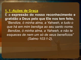 1. 1 -Ações de Graça
É a expressão do nosso reconhecimento e
gratidão a Deus pelo que Ele nos tem feito.
“Bendize, ó minha alma, a Yahweh, e tudo o
que há em mim bendiga ao seu santo nome.
Bendize, ó minha alma, a Yahweh, e não te
esqueces de nem um só de seus benefícios”
(Salmo 103:1-2).
 