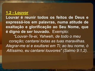 1.2 - Louvor
Louvar é reunir todos os feitos de Deus e
expressá-los em palavras, numa atitude de
exaltação e glorificação ao Seu Nome, que
é digno de ser louvado. Exemplo:
“Louvar-Te-ei, Yahweh, de todo o meu
coração; cantarei todas as tuas maravilhas.
Alegrar-me ei e exultarei em Ti; ao teu nome, ó
Altíssimo, eu cantarei louvores” (Salmo 9:1,2).
 