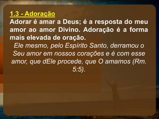 1.3 - Adoração
Adorar é amar a Deus; é a resposta do meu
amor ao amor Divino. Adoração é a forma
mais elevada de oração.
Ele mesmo, pelo Espírito Santo, derramou o
Seu amor em nossos corações e é com esse
amor, que dEle procede, que O amamos (Rm.
5:5).
 