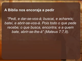 A Bíblia nos encoraja a pedir
“Pedi, e dar-se-vos-á; buscai, e achareis;
batei, e abrir-se-vos-á. Pois todo o que pede
recebe; o que busca, encontra; e a quem
bate, abrir-se-lhe-á” (Mateus 7:7,8).
 