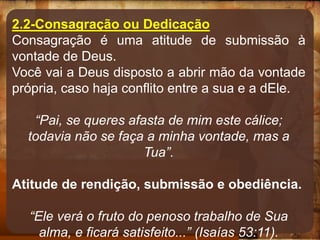 2.2-Consagração ou Dedicação
Consagração é uma atitude de submissão à
vontade de Deus.
Você vai a Deus disposto a abrir mão da vontade
própria, caso haja conflito entre a sua e a dEle.
“Pai, se queres afasta de mim este cálice;
todavia não se faça a minha vontade, mas a
Tua”.
Atitude de rendição, submissão e obediência.
“Ele verá o fruto do penoso trabalho de Sua
alma, e ficará satisfeito...” (Isaías 53:11).
 