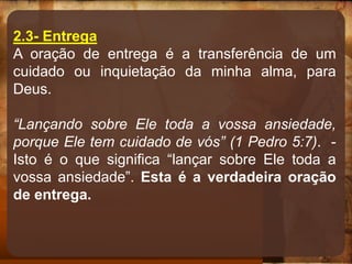 2.3- Entrega
A oração de entrega é a transferência de um
cuidado ou inquietação da minha alma, para
Deus.
“Lançando sobre Ele toda a vossa ansiedade,
porque Ele tem cuidado de vós” (1 Pedro 5:7). -
Isto é o que significa “lançar sobre Ele toda a
vossa ansiedade”. Esta é a verdadeira oração
de entrega.
 