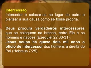 Intercessão
Interceder é colocar-se no lugar de outro e
pleitear a sua causa como se fosse própria.
Deus procura verdadeiros intercessores
que se coloquem na brecha, entre Ele e os
homens e nações (Ezequiel 22:30-31).
Jesus ocupa há quase dois mil anos o
ofício de intercessor dos homens à direita do
Pai (Hebreus 7:25).
 