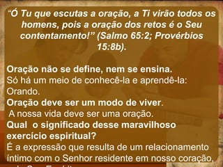 “Ó Tu que escutas a oração, a Ti virão todos os
homens, pois a oração dos retos é o Seu
contentamento!” (Salmo 65:2; Provérbios
15:8b).
Oração não se define, nem se ensina.
Só há um meio de conhecê-la e aprendê-la:
Orando.
Oração deve ser um modo de viver.
A nossa vida deve ser uma oração.
Qual o significado desse maravilhoso
exercício espiritual?
É a expressão que resulta de um relacionamento
íntimo com o Senhor residente em nosso coração,
 