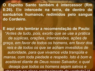 O Espírito Santo também é intercessor (Rm
8:26). Ele intercede na terra, de dentro de
santuários humanos, redimidos pelo sangue
do Cordeiro.
E aqui vale lembrar a recomendação de Paulo:
“Antes de tudo, pois, exorto que se use a prática
de súplicas, orações, intercessões, ações de
graça, em favor de todos os homens, em favor dos
reis e de todos os que se acham investidos de
autoridade, para que vivamos vida tranqüila e
mansa, com toda piedade e respeito. Isto é bom e
aceitável diante de Deus nosso Salvador, o qual
deseja que todos os homens sejam salvos e
 