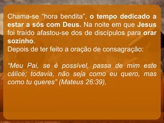 Chama-se “hora bendita”, o tempo dedicado a
estar a sós com Deus. Na noite em que Jesus
foi traído afastou-se dos de discípulos para orar
sozinho.
Depois de ter feito a oração de consagração:
“Meu Pai, se é possível, passa de mim este
cálice; todavia, não seja como eu quero, mas
como tu queres” (Mateus 26:39),
 