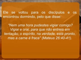 Ele se voltou para os discípulos e os
encontrou dormindo, pelo que disse:
“Nem uma hora pudestes vigiar comigo?
Vigiai e orai, para que não entreis em
tentação; o espírito, na verdade, está pronto,
mas a carne é fraca” (Mateus 26:40-41).
 