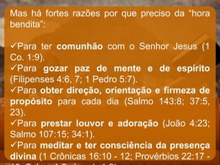 Mas há fortes razões por que preciso da “hora
bendita”:
Para ter comunhão com o Senhor Jesus (1
Co. 1:9).
Para gozar paz de mente e de espírito
(Filipenses 4:6, 7; 1 Pedro 5:7).
Para obter direção, orientação e firmeza de
propósito para cada dia (Salmo 143:8; 37:5,
23).
Para prestar louvor e adoração (João 4:23;
Salmo 107:15; 34:1).
Para meditar e ter consciência da presença
divina (1 Crônicas 16:10 - 12; Provérbios 22:17 -
 