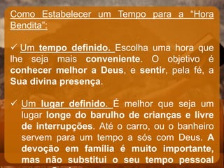Como Estabelecer um Tempo para a “Hora
Bendita”:
 Um tempo definido. Escolha uma hora que
lhe seja mais conveniente. O objetivo é
conhecer melhor a Deus, e sentir, pela fé, a
Sua divina presença.
 Um lugar definido. É melhor que seja um
lugar longe do barulho de crianças e livre
de interrupções. Até o carro, ou o banheiro
servem para um tempo a sós com Deus. A
devoção em família é muito importante,
mas não substitui o seu tempo pessoal
 
