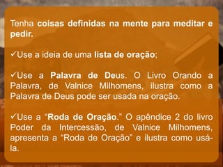 Tenha coisas definidas na mente para meditar e
pedir.
Use a ideia de uma lista de oração;
Use a Palavra de Deus. O Livro Orando a
Palavra, de Valnice Milhomens, ilustra como a
Palavra de Deus pode ser usada na oração.
Use a “Roda de Oração.” O apêndice 2 do livro
Poder da Intercessão, de Valnice Milhomens,
apresenta a “Roda de Oração” e ilustra como usá-
la.
 