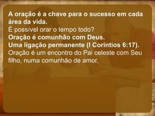 A oração é a chave para o sucesso em cada
área da vida.
É possível orar o tempo todo?
Oração é comunhão com Deus.
Uma ligação permanente (I Coríntios 6:17).
Oração é um encontro do Pai celeste com Seu
filho, numa comunhão de amor.
 