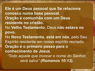 Ele é um Deus pessoal que Se relaciona
conosco numa base pessoal.
Oração é comunhão com um Deus
residente no cristão.
No Velho Testamento, Deus não estava no
povo.
No Novo Testamento, está em nós, pelo Seu
Espírito residente em nosso espírito recriado.
Oração é o primeiro passo para o
conhecimento de Jesus.
“Todo aquele que invocar o nome do Senhor,
será salvo” (Romanos 10:13).
 