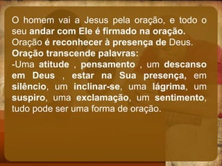 O homem vai a Jesus pela oração, e todo o
seu andar com Ele é firmado na oração.
Oração é reconhecer à presença de Deus.
Oração transcende palavras:
-Uma atitude , pensamento , um descanso
em Deus , estar na Sua presença, em
silêncio, um inclinar-se, uma lágrima, um
suspiro, uma exclamação, um sentimento,
tudo pode ser uma forma de oração.
 
